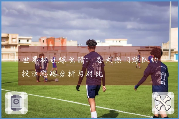世界杯让球竞猜：各大热门球队的投注思路分析与对比