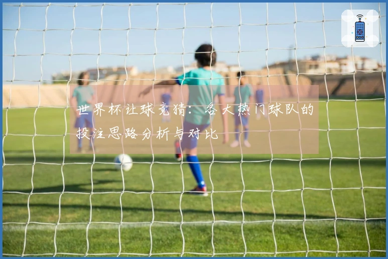 世界杯让球竞猜：各大热门球队的投注思路分析与对比