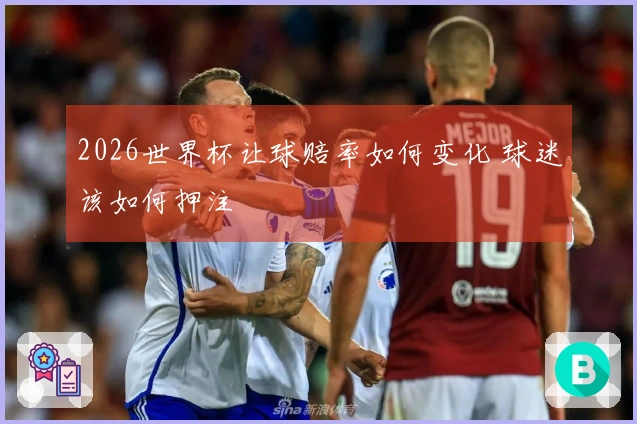 2026世界杯让球赔率如何变化 球迷该如何押注